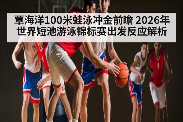 覃海洋100米蛙泳冲金前瞻 2026年世界短池游泳锦标赛出发反应解析